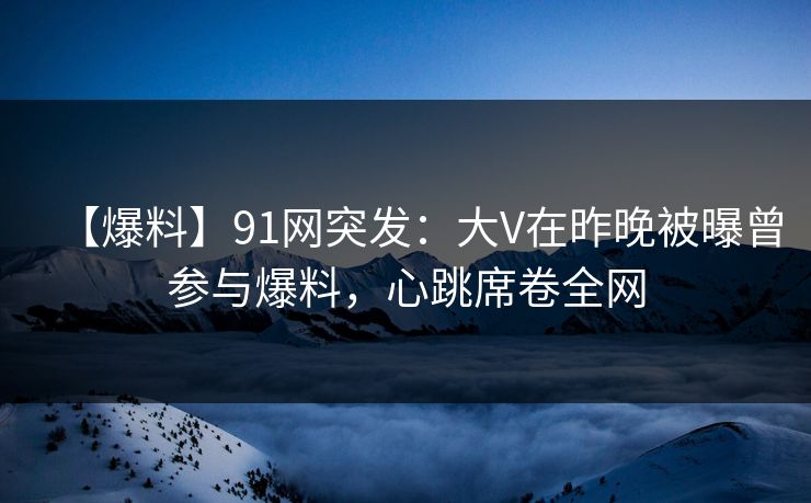 【爆料】91网突发：大V在昨晚被曝曾参与爆料，心跳席卷全网