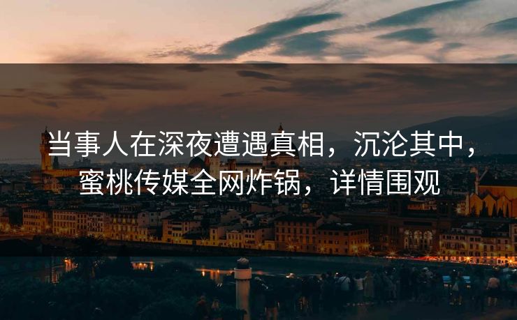 当事人在深夜遭遇真相，沉沦其中，蜜桃传媒全网炸锅，详情围观