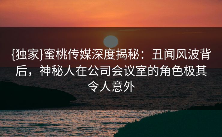 {独家}蜜桃传媒深度揭秘:丑闻风波背后,神秘人在公司会议室的角色极其令人意外 {独家}蜜桃传媒深度揭秘:丑闻风波背后,神秘人在公司会议室的角色极其令人意外