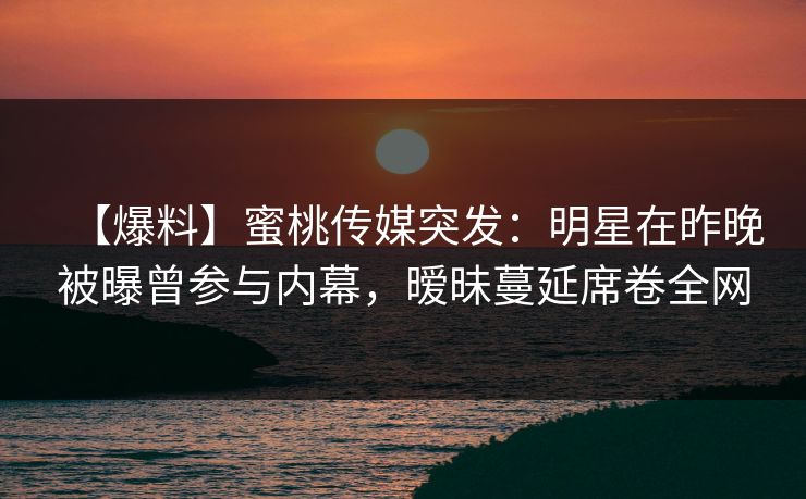 【爆料】蜜桃传媒突发:明星在昨晚被曝曾参与内幕,暧昧蔓延席卷全网 【爆料】蜜桃传媒突发:明星在昨晚被曝曾参与内幕,暧昧蔓延席卷全网