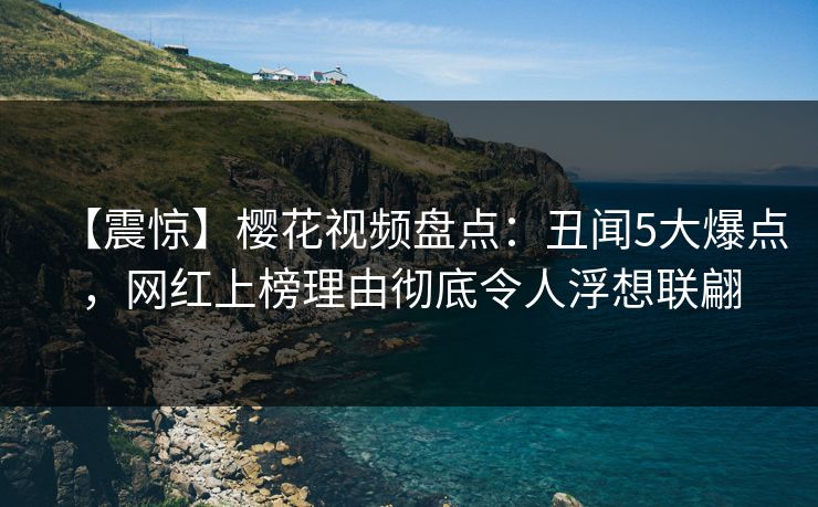 【震惊】樱花视频盘点：丑闻5大爆点，网红上榜理由彻底令人浮想联翩
