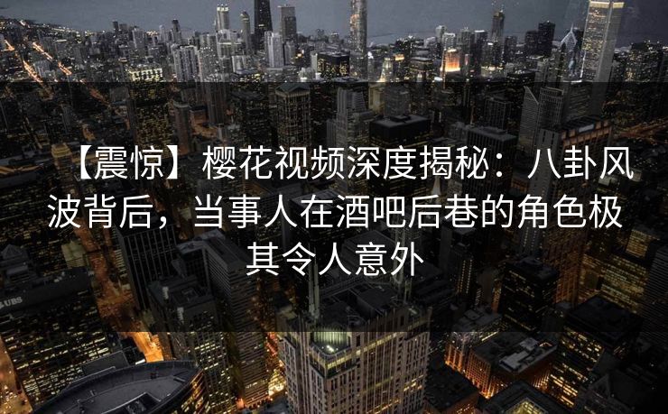 【震惊】樱花视频深度揭秘:八卦风波背后,当事人在酒吧后巷的角色极其令人意外 【震惊】樱花视频深度揭秘:八卦风波背后,当事人在酒吧后巷的角色极其令人意外