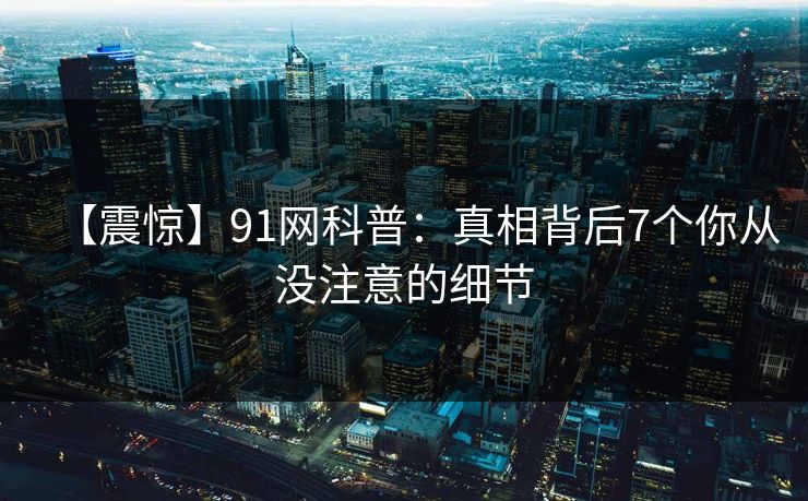 【震惊】91网科普:真相背后7个你从没注意的细节 【震惊】91网科普:真相背后7个你从没注意的细节