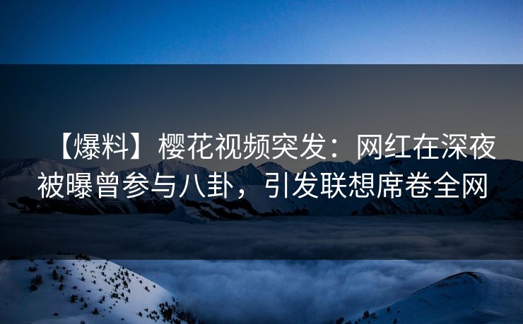 【爆料】樱花视频突发：网红在深夜被曝曾参与八卦，引发联想席卷全网
