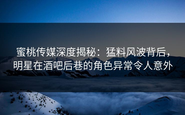蜜桃传媒深度揭秘：猛料风波背后，明星在酒吧后巷的角色异常令人意外