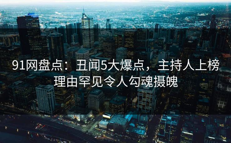 91网盘点：丑闻5大爆点，主持人上榜理由罕见令人勾魂摄魄