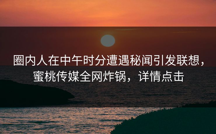 圈内人在中午时分遭遇秘闻引发联想，蜜桃传媒全网炸锅，详情点击