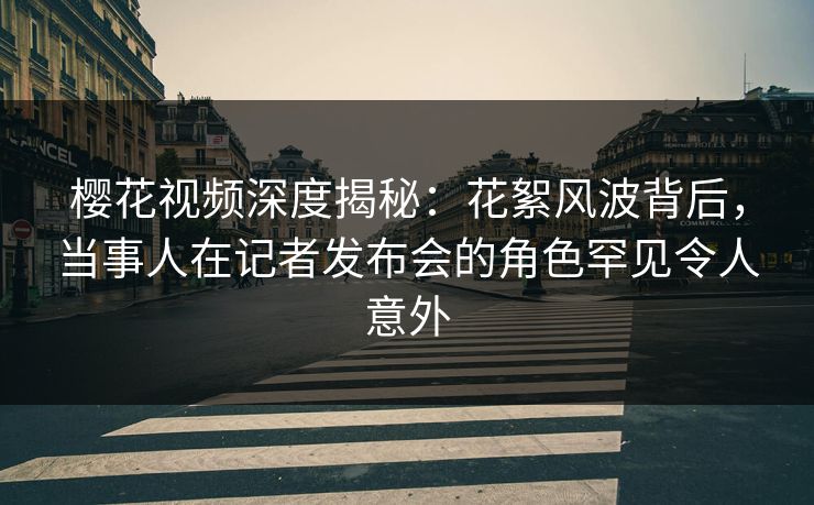 樱花视频深度揭秘：花絮风波背后，当事人在记者发布会的角色罕见令人意外