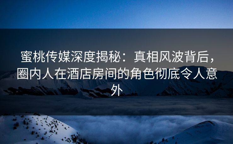 蜜桃传媒深度揭秘:真相风波背后,圈内人在酒店房间的角色彻底令人意外 蜜桃传媒深度揭秘:真相风波背后,圈内人在酒店房间的角色彻底令人意外