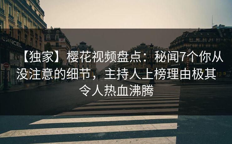 【独家】樱花视频盘点：秘闻7个你从没注意的细节，主持人上榜理由极其令人热血沸腾