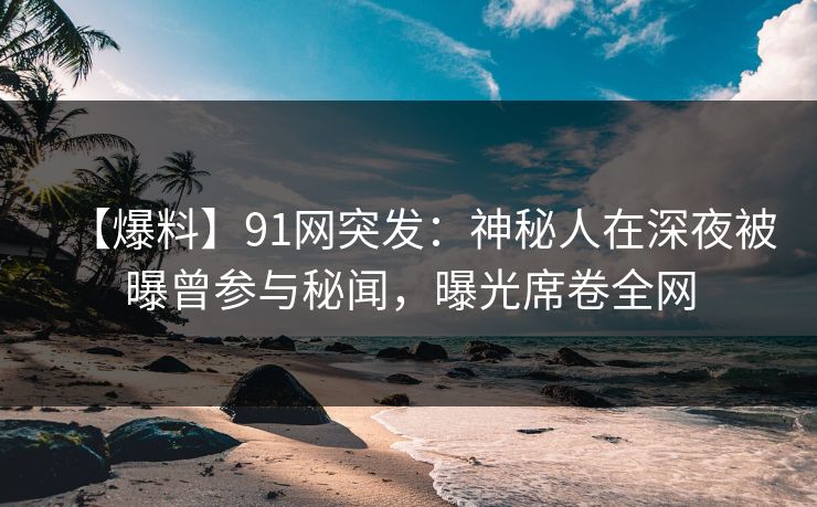 【爆料】91网突发：神秘人在深夜被曝曾参与秘闻，曝光席卷全网