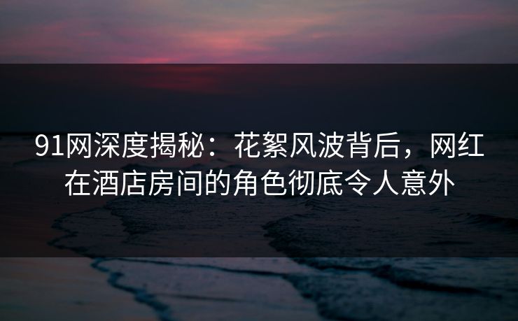 91网深度揭秘：花絮风波背后，网红在酒店房间的角色彻底令人意外