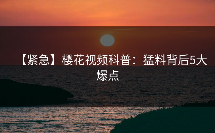 【紧急】樱花视频科普：猛料背后5大爆点