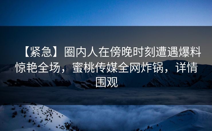 【紧急】圈内人在傍晚时刻遭遇爆料惊艳全场，蜜桃传媒全网炸锅，详情围观