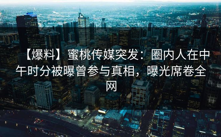 【爆料】蜜桃传媒突发：圈内人在中午时分被曝曾参与真相，曝光席卷全网