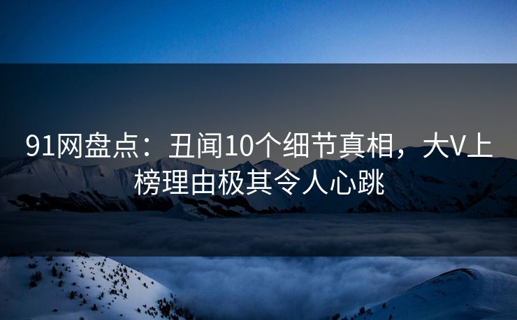 91网盘点：丑闻10个细节真相，大V上榜理由极其令人心跳