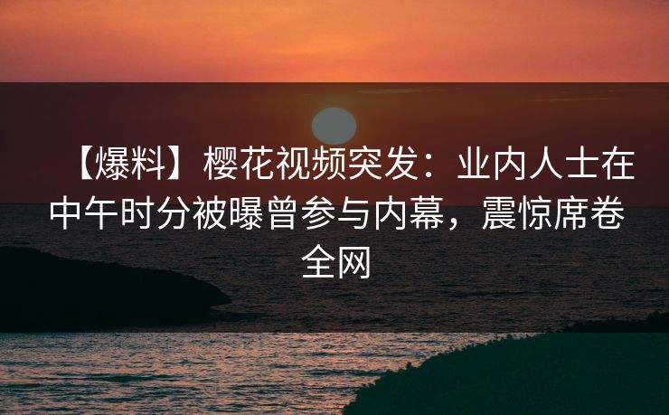 【爆料】樱花视频突发：业内人士在中午时分被曝曾参与内幕，震惊席卷全网