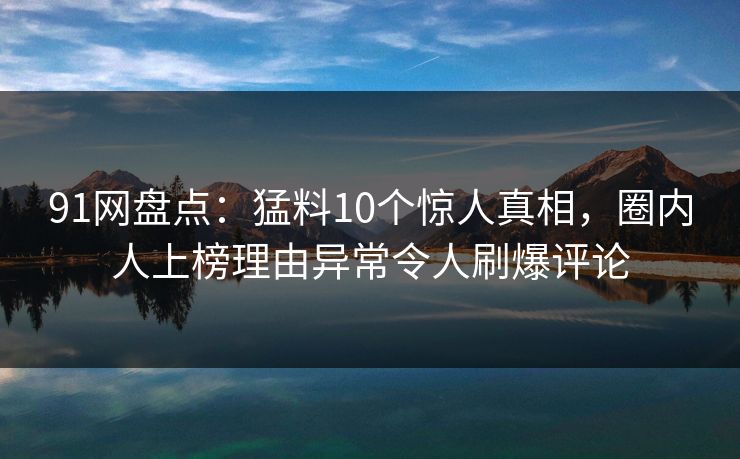 91网盘点：猛料10个惊人真相，圈内人上榜理由异常令人刷爆评论