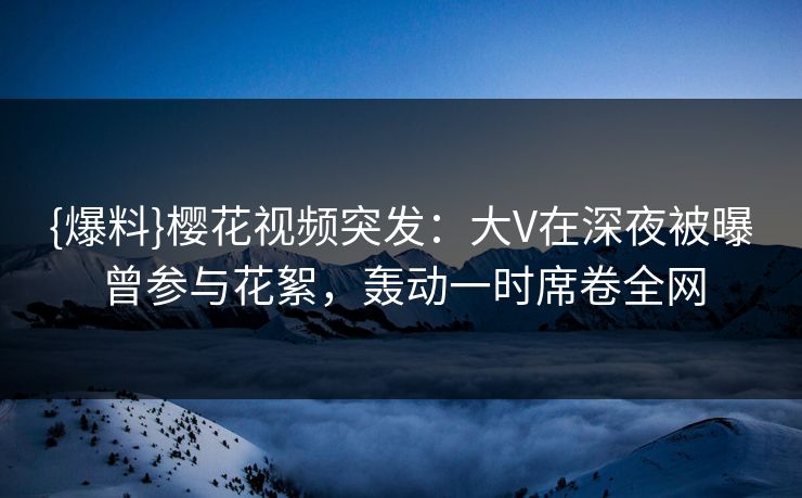 {爆料}樱花视频突发：大V在深夜被曝曾参与花絮，轰动一时席卷全网