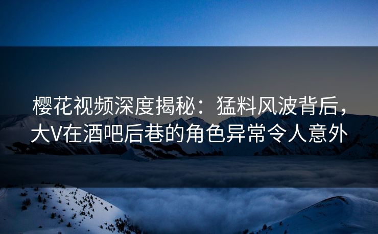 樱花视频深度揭秘：猛料风波背后，大V在酒吧后巷的角色异常令人意外