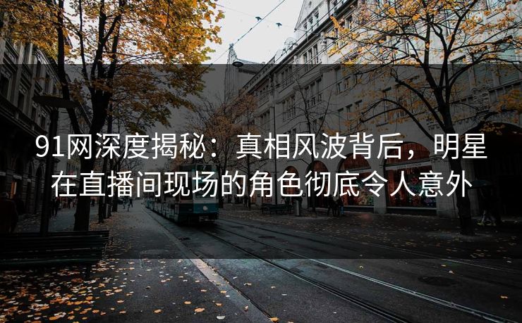 91网深度揭秘：真相风波背后，明星在直播间现场的角色彻底令人意外