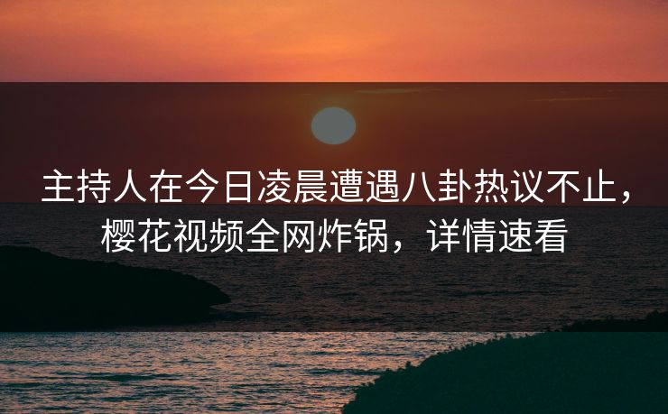 主持人在今日凌晨遭遇八卦热议不止，樱花视频全网炸锅，详情速看