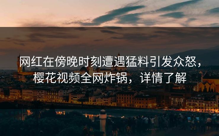 网红在傍晚时刻遭遇猛料引发众怒，樱花视频全网炸锅，详情了解