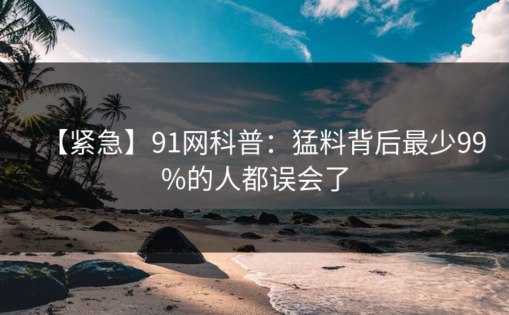 【紧急】91网科普：猛料背后最少99%的人都误会了
