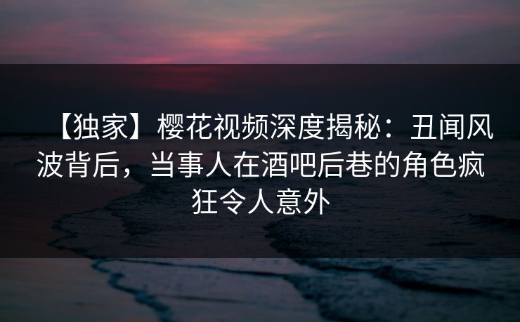 【独家】樱花视频深度揭秘：丑闻风波背后，当事人在酒吧后巷的角色疯狂令人意外