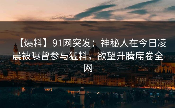 【爆料】91网突发：神秘人在今日凌晨被曝曾参与猛料，欲望升腾席卷全网