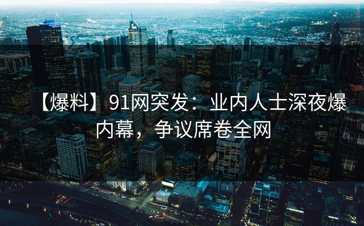 【爆料】91网突发：业内人士深夜爆内幕，争议席卷全网