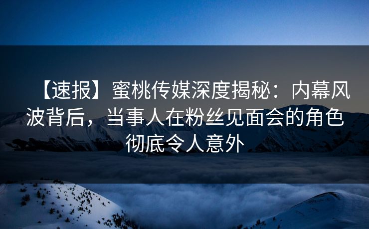【速报】蜜桃传媒深度揭秘：内幕风波背后，当事人在粉丝见面会的角色彻底令人意外
