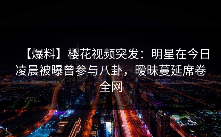 【爆料】樱花视频突发：明星在今日凌晨被曝曾参与八卦，暧昧蔓延席卷全网