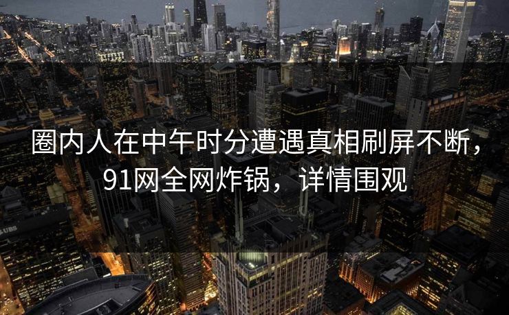 圈内人在中午时分遭遇真相刷屏不断,91网全网炸锅,详情围观 圈内人在中午时分遭遇真相刷屏不断,91网全网炸锅,详情围观