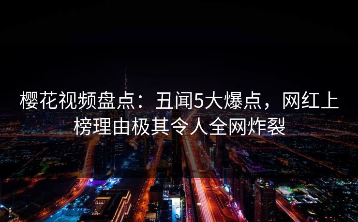 樱花视频盘点:丑闻5大爆点,网红上榜理由极其令人全网炸裂 樱花视频盘点:丑闻5大爆点,网红上榜理由极其令人全网炸裂