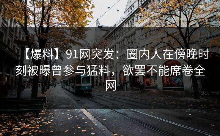 【爆料】91网突发:圈内人在傍晚时刻被曝曾参与猛料,欲罢不能席卷全网 【爆料】91网突发:圈内人在傍晚时刻被曝曾参与猛料,欲罢不能席卷全网