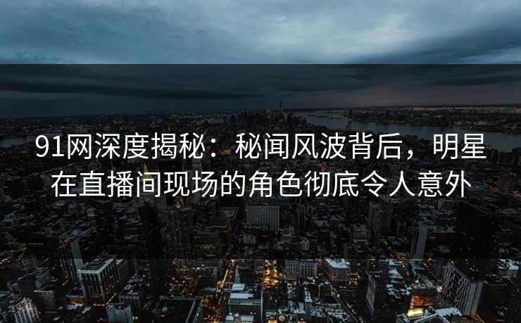 91网深度揭秘:秘闻风波背后,明星在直播间现场的角色彻底令人意外 91网深度揭秘:秘闻风波背后,明星在直播间现场的角色彻底令人意外