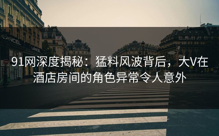 91网深度揭秘：猛料风波背后，大V在酒店房间的角色异常令人意外