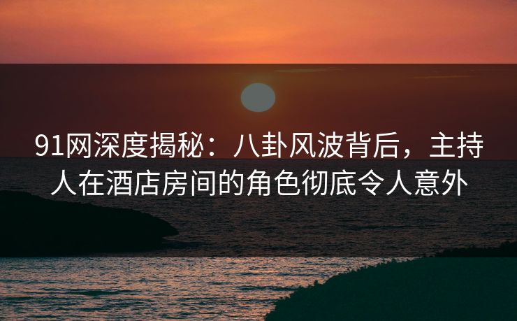 91网深度揭秘:八卦风波背后,主持人在酒店房间的角色彻底令人意外 91网深度揭秘:八卦风波背后,主持人在酒店房间的角色彻底令人意外