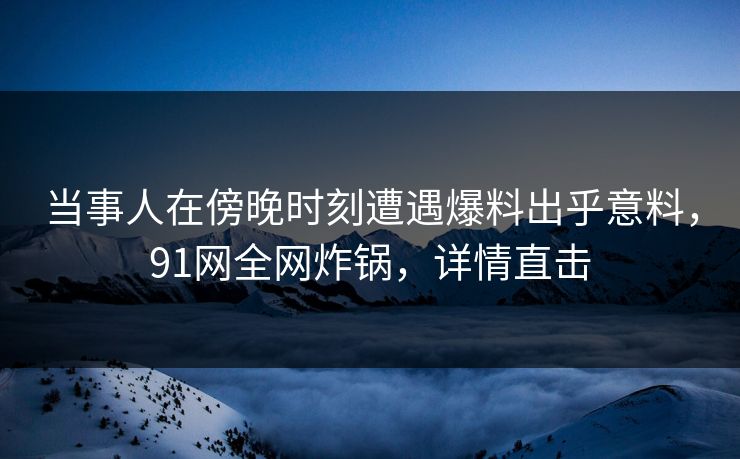 当事人在傍晚时刻遭遇爆料出乎意料,91网全网炸锅,详情直击 当事人在傍晚时刻遭遇爆料出乎意料,91网全网炸锅,详情直击