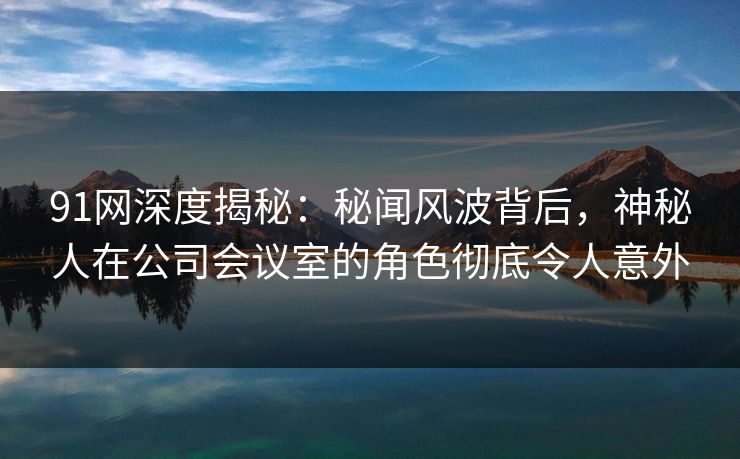 91网深度揭秘：秘闻风波背后，神秘人在公司会议室的角色彻底令人意外