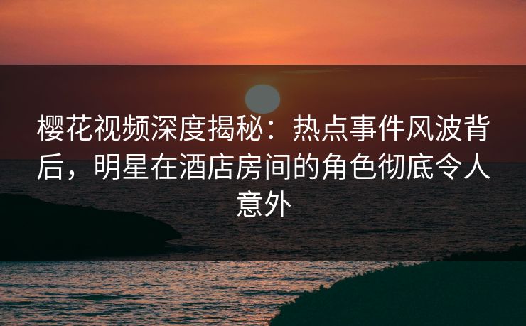 樱花视频深度揭秘:热点事件风波背后,明星在酒店房间的角色彻底令人意外 樱花视频深度揭秘:热点事件风波背后,明星在酒店房间的角色彻底令人意外