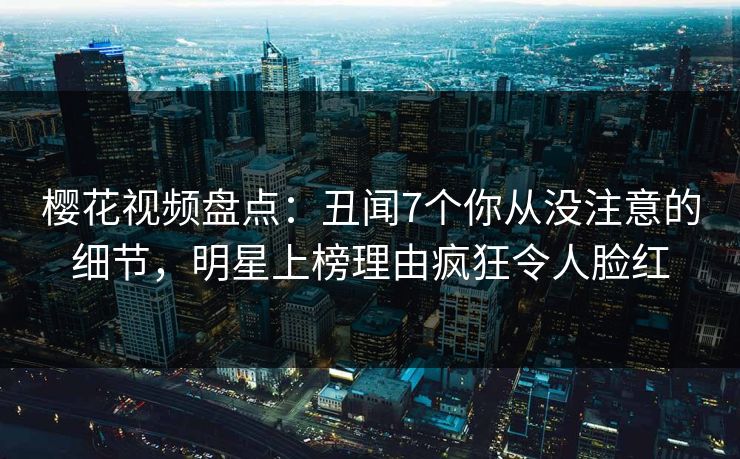 樱花视频盘点：丑闻7个你从没注意的细节，明星上榜理由疯狂令人脸红