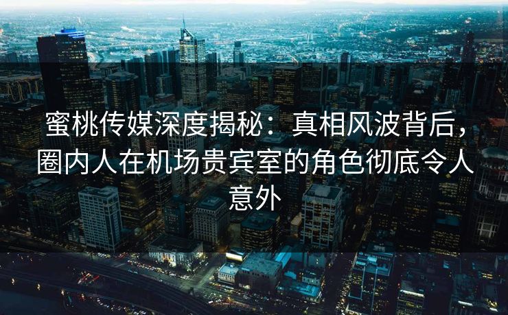 蜜桃传媒深度揭秘：真相风波背后，圈内人在机场贵宾室的角色彻底令人意外