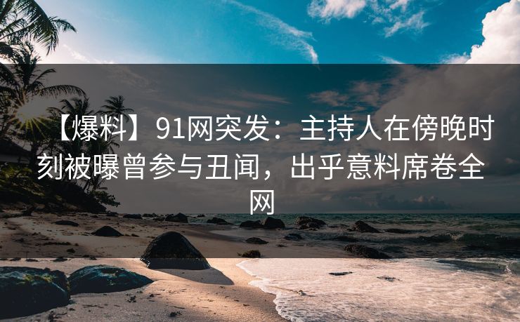 【爆料】91网突发：主持人在傍晚时刻被曝曾参与丑闻，出乎意料席卷全网