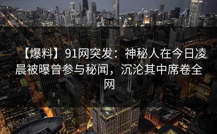 【爆料】91网突发：神秘人在今日凌晨被曝曾参与秘闻，沉沦其中席卷全网