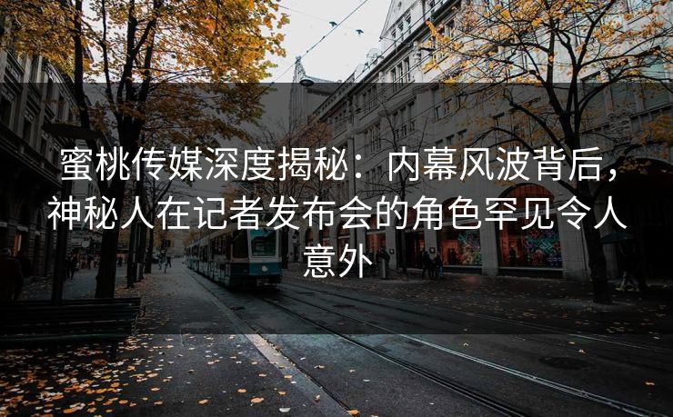 蜜桃传媒深度揭秘：内幕风波背后，神秘人在记者发布会的角色罕见令人意外