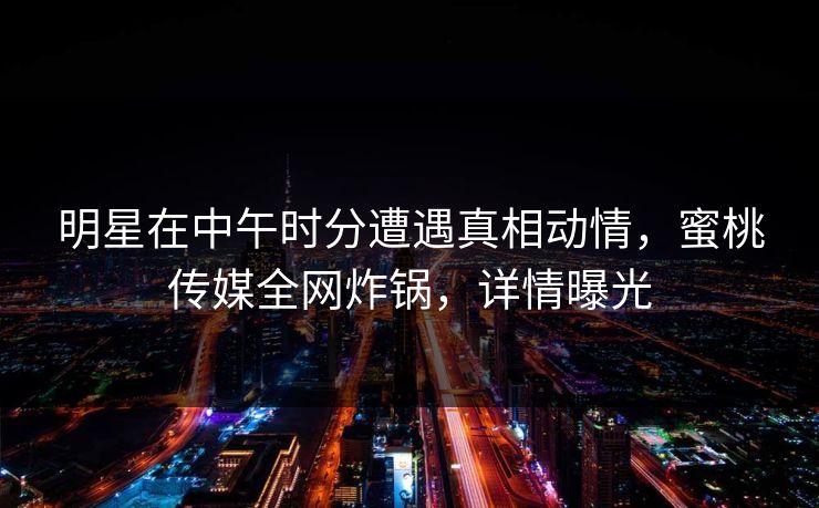 明星在中午时分遭遇真相动情，蜜桃传媒全网炸锅，详情曝光