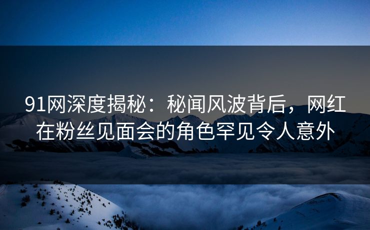 91网深度揭秘：秘闻风波背后，网红在粉丝见面会的角色罕见令人意外