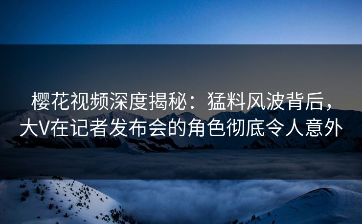 樱花视频深度揭秘：猛料风波背后，大V在记者发布会的角色彻底令人意外